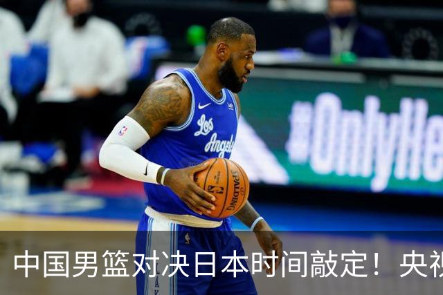 中国男篮对决日本时间敲定！央视CCTV5+直播，要是想3杀敌手需做3点调动