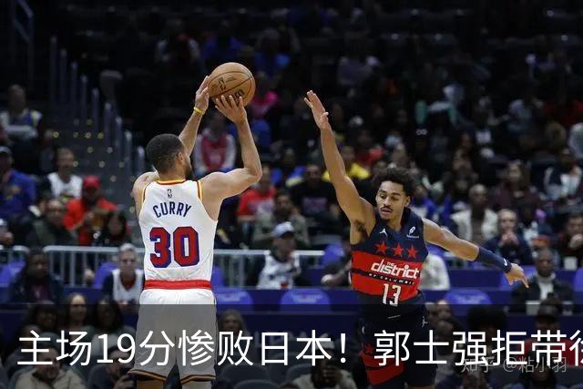 主场19分惨败日本！郭士强拒带徐杰+胡明轩自废武功，中国男篮陷出局绝境