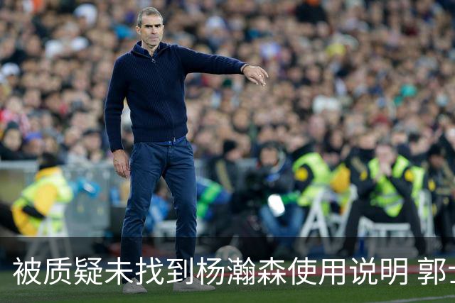 被质疑未找到杨瀚森使用说明 郭士强：发挥不佳早有预期